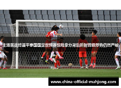 主场苦战终逼平泰国国足世预赛惊险拿分背后折射晋级形势仍然严峻