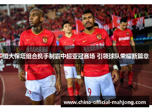 恒大保塔组合携手制霸中超亚冠赛场 引领球队荣耀新篇章