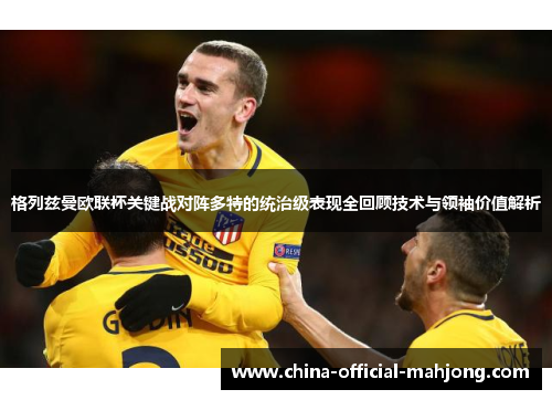 格列兹曼欧联杯关键战对阵多特的统治级表现全回顾技术与领袖价值解析