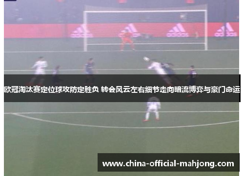 欧冠淘汰赛定位球攻防定胜负 转会风云左右细节走向暗流博弈与豪门命运