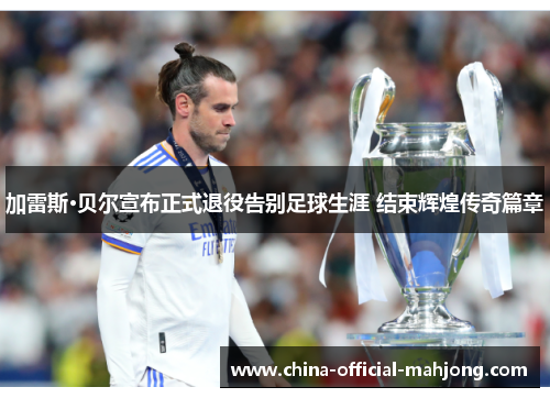 加雷斯·贝尔宣布正式退役告别足球生涯 结束辉煌传奇篇章